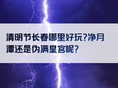 清明节长春哪里好玩？净月潭还是伪满皇宫呢？