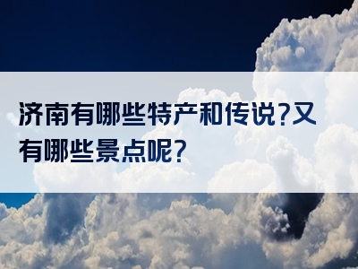 济南有哪些特产和传说？又有哪些景点呢？