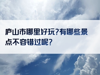 庐山市哪里好玩？有哪些景点不容错过呢？