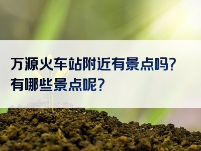 万源火车站附近有景点吗？有哪些景点呢？