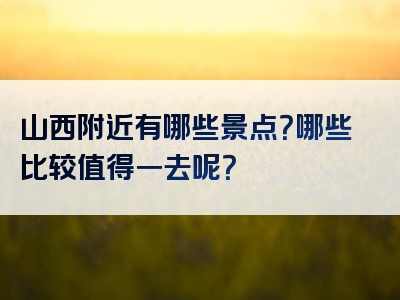 山西附近有哪些景点？哪些比较值得一去呢？