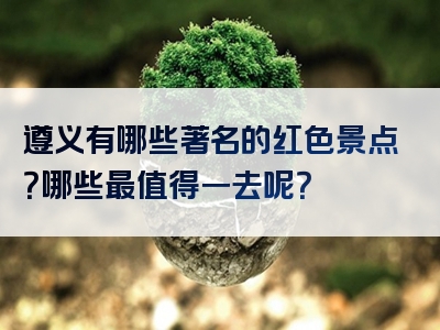 遵义有哪些著名的红色景点？哪些最值得一去呢？