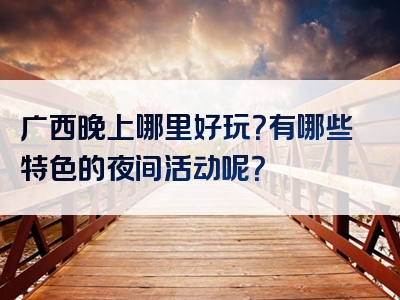 广西晚上哪里好玩？有哪些特色的夜间活动呢？