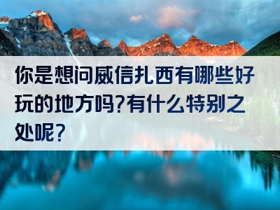 你是想问威信扎西有哪些好玩的地方吗？有什么特别之处呢？