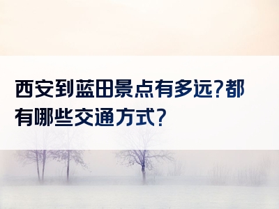西安到蓝田景点有多远？都有哪些交通方式？