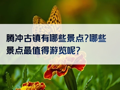 腾冲古镇有哪些景点？哪些景点最值得游览呢？