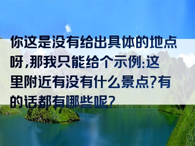 你这是没有给出具体的地点呀，那我只能给个示例：这里附近有没有什么景点？有的话都有哪些呢？