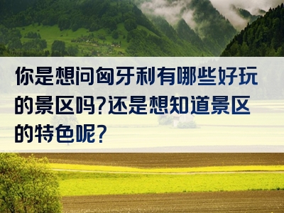 你是想问匈牙利有哪些好玩的景区吗？还是想知道景区的特色呢？