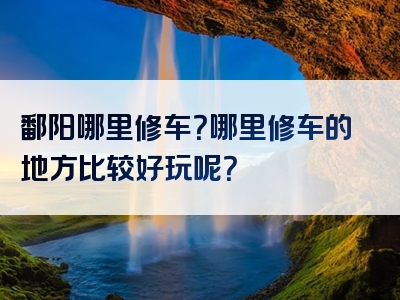 鄱阳哪里修车？哪里修车的地方比较好玩呢？