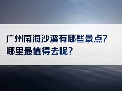 广州南海沙溪有哪些景点？哪里最值得去呢？