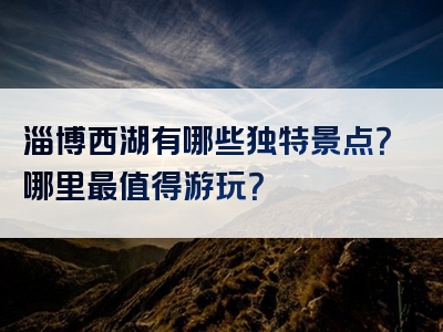 淄博西湖有哪些独特景点？哪里最值得游玩？