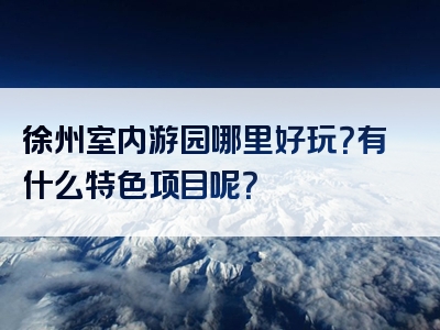 徐州室内游园哪里好玩？有什么特色项目呢？