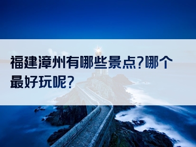 福建漳州有哪些景点？哪个最好玩呢？