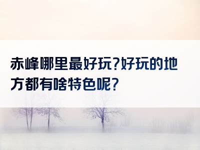 赤峰哪里最好玩？好玩的地方都有啥特色呢？