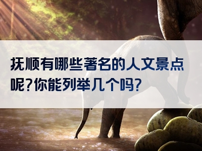 抚顺有哪些著名的人文景点呢？你能列举几个吗？