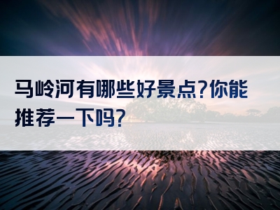 马岭河有哪些好景点？你能推荐一下吗？