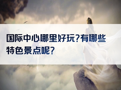 国际中心哪里好玩？有哪些特色景点呢？