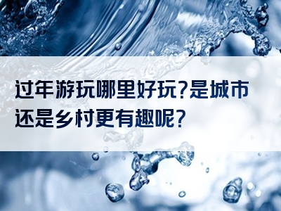 过年游玩哪里好玩？是城市还是乡村更有趣呢？