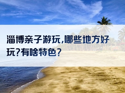 淄博亲子游玩，哪些地方好玩？有啥特色？