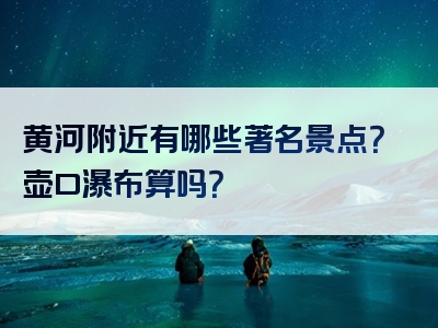 黄河附近有哪些著名景点？壶口瀑布算吗？