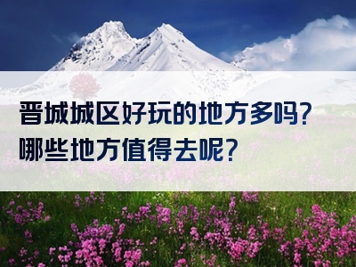 晋城城区好玩的地方多吗？哪些地方值得去呢？