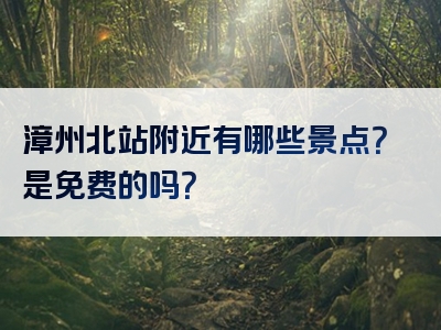 漳州北站附近有哪些景点？是免费的吗？