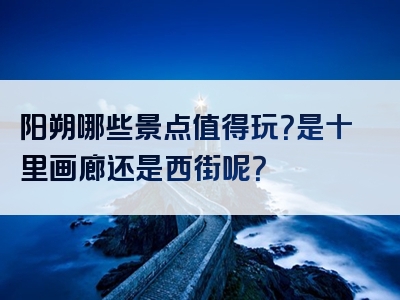 阳朔哪些景点值得玩？是十里画廊还是西街呢？