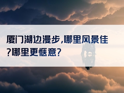 厦门湖边漫步，哪里风景佳？哪里更惬意？