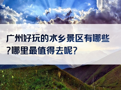 广州好玩的水乡景区有哪些？哪里最值得去呢？