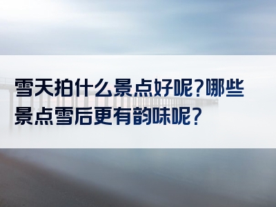 雪天拍什么景点好呢？哪些景点雪后更有韵味呢？