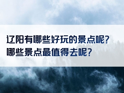 辽阳有哪些好玩的景点呢？哪些景点最值得去呢？