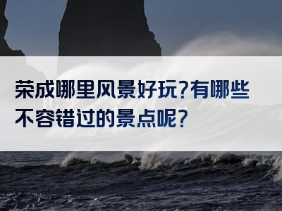 荣成哪里风景好玩？有哪些不容错过的景点呢？