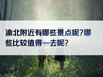 渝北附近有哪些景点呢？哪些比较值得一去呢？