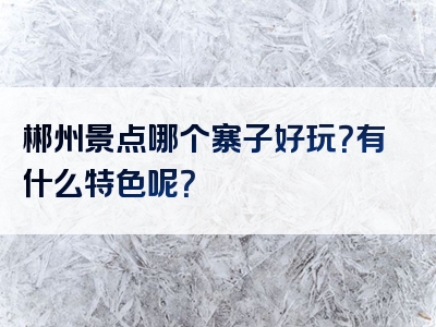 郴州景点哪个寨子好玩？有什么特色呢？