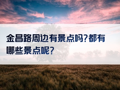 金昌路周边有景点吗？都有哪些景点呢？