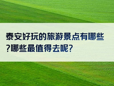 泰安好玩的旅游景点有哪些？哪些最值得去呢？