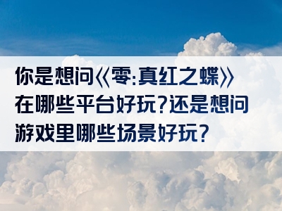 你是想问《零：真红之蝶》在哪些平台好玩？还是想问游戏里哪些场景好玩？