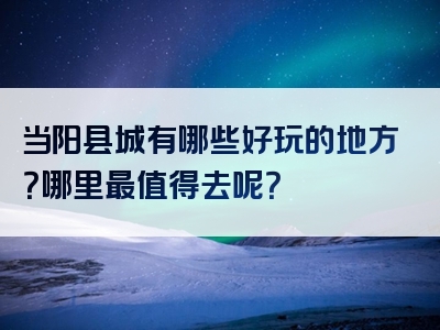 当阳县城有哪些好玩的地方？哪里最值得去呢？