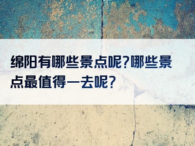 绵阳有哪些景点呢？哪些景点最值得一去呢？