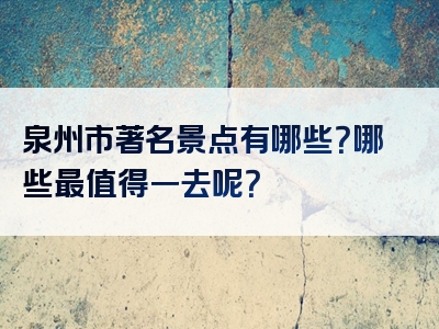 泉州市著名景点有哪些？哪些最值得一去呢？