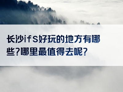 长沙ifs好玩的地方有哪些？哪里最值得去呢？