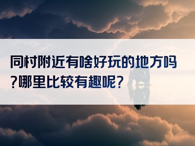 同村附近有啥好玩的地方吗？哪里比较有趣呢？