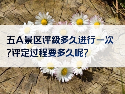 五A景区评级多久进行一次？评定过程要多久呢？