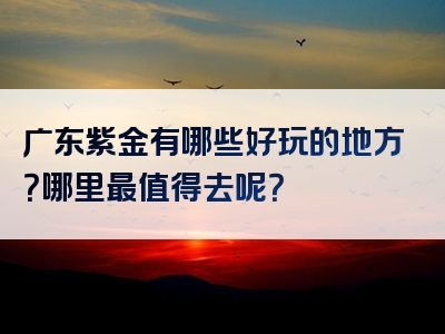 广东紫金有哪些好玩的地方？哪里最值得去呢？