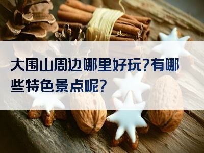 大围山周边哪里好玩？有哪些特色景点呢？