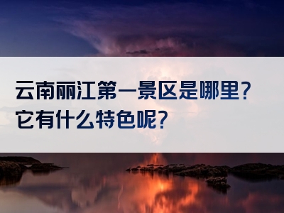 云南丽江第一景区是哪里？它有什么特色呢？