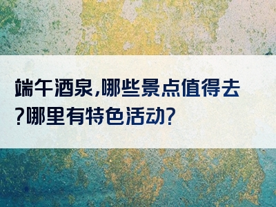 端午酒泉，哪些景点值得去？哪里有特色活动？