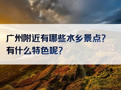 广州附近有哪些水乡景点？有什么特色呢？