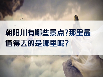 朝阳川有哪些景点？那里最值得去的是哪里呢？