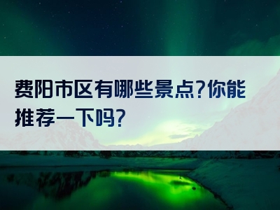 费阳市区有哪些景点？你能推荐一下吗？